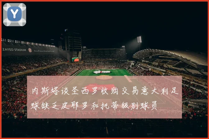 内斯塔谈圣西罗收购交易意大利足球缺乏皮耶罗和托蒂级别球员