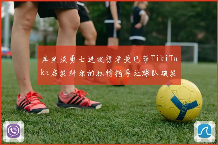 库里谈勇士进攻哲学受巴萨TikiTaka启发科尔的独特指导让球队焕发新生
