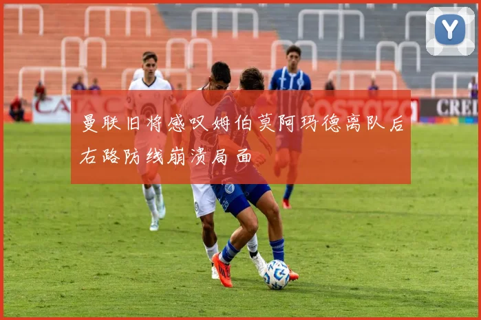 曼联旧将感叹姆伯莫阿玛德离队后右路防线崩溃局面