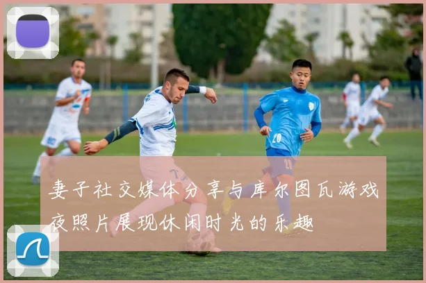 妻子社交媒体分享与库尔图瓦游戏夜照片展现休闲时光的乐趣