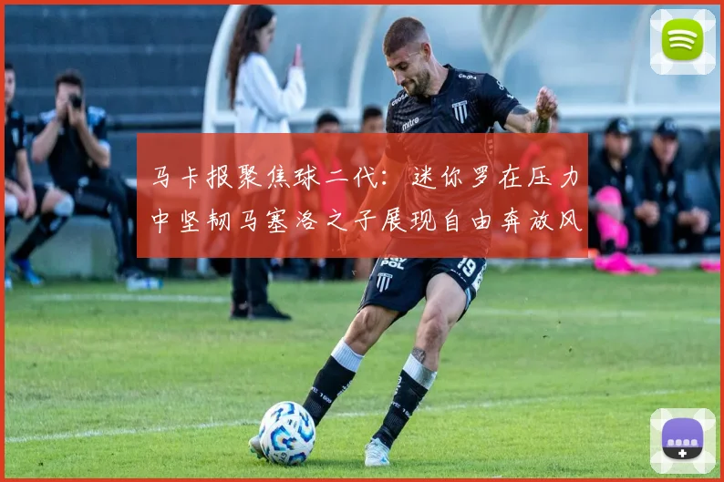 马卡报聚焦球二代：迷你罗在压力中坚韧马塞洛之子展现自由奔放风采