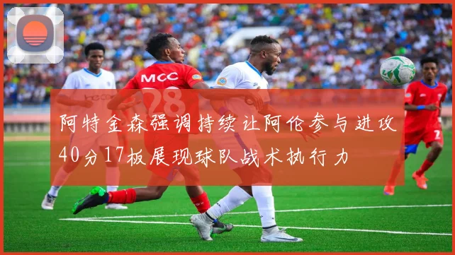 阿特金森强调持续让阿伦参与进攻40分17板展现球队战术执行力