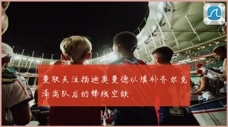 曼联关注扬迪奥曼德以填补齐尔克泽离队后的锋线空缺