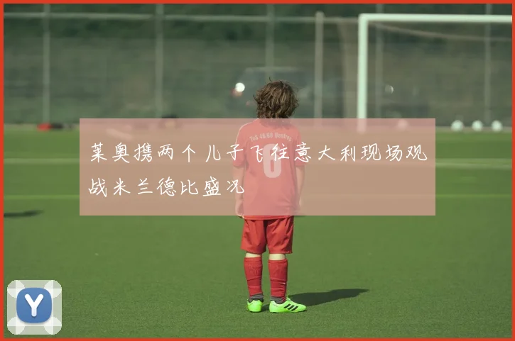莱奥携两个儿子飞往意大利现场观战米兰德比盛况