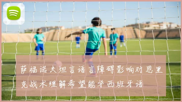 萨福诺夫坦言语言障碍影响对恩里克战术理解希望能学西班牙语