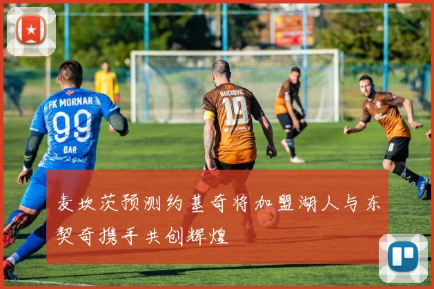 麦坎茨预测约基奇将加盟湖人与东契奇携手共创辉煌