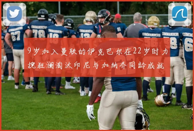 9岁加入曼联的伊克巴尔在22岁时力挽狂澜淘汰印尼与加纳乔同龄成就辉煌