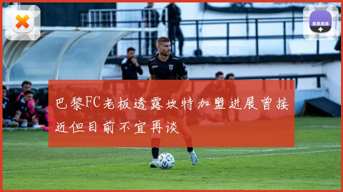 巴黎FC老板透露坎特加盟进展曾接近但目前不宜再谈