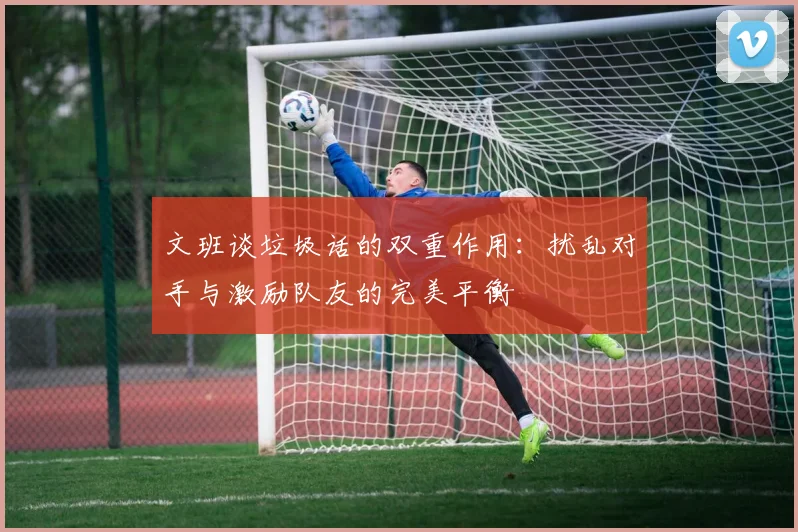 文班谈垃圾话的双重作用：扰乱对手与激励队友的完美平衡