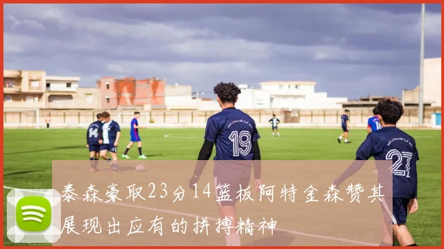 泰森豪取23分14篮板阿特金森赞其展现出应有的拼搏精神