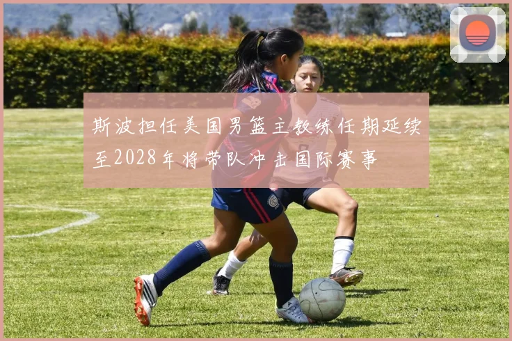 斯波担任美国男篮主教练任期延续至2028年将带队冲击国际赛事