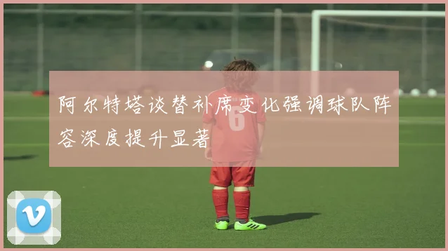 阿尔特塔谈替补席变化强调球队阵容深度提升显著