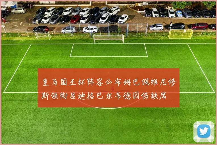 皇马国王杯阵容公布姆巴佩维尼修斯领衔吕迪格巴尔韦德因伤缺席