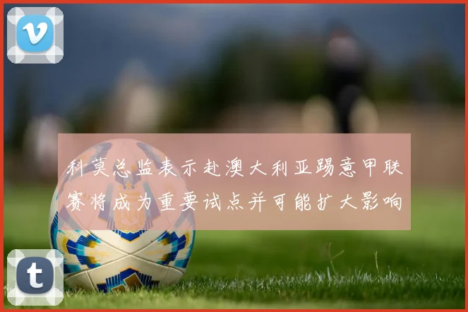 科莫总监表示赴澳大利亚踢意甲联赛将成为重要试点并可能扩大影响力