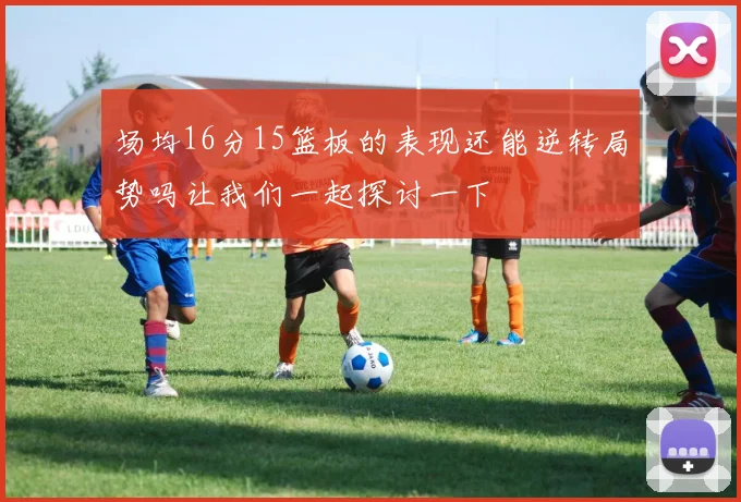 场均16分15篮板的表现还能逆转局势吗让我们一起探讨一下