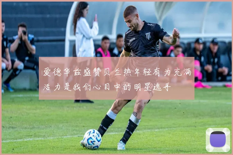 爱德华兹盛赞贝兰热年轻有为充满活力是我们心目中的明星选手