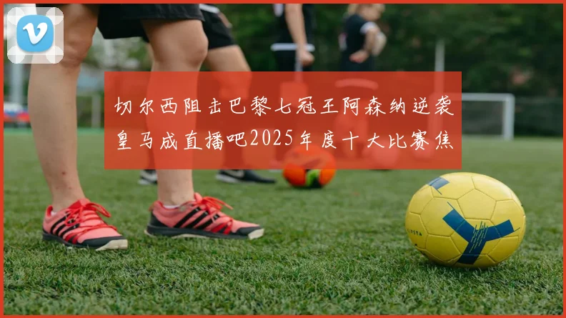 切尔西阻击巴黎七冠王阿森纳逆袭皇马成直播吧2025年度十大比赛焦点