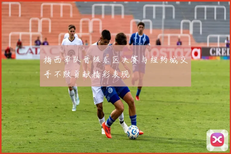 梅西率队晋级东区决赛与纽约城交手不败贡献精彩表现