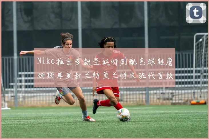 Nike推出多款圣诞特别配色球鞋詹姆斯库里杜兰特莫兰特文班代言款齐亮相