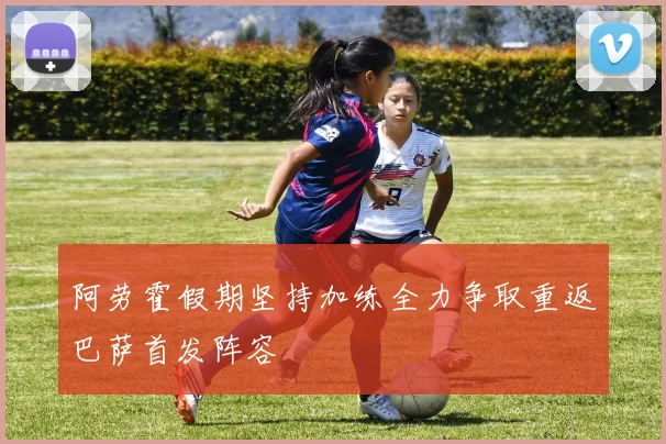 阿劳霍假期坚持加练全力争取重返巴萨首发阵容