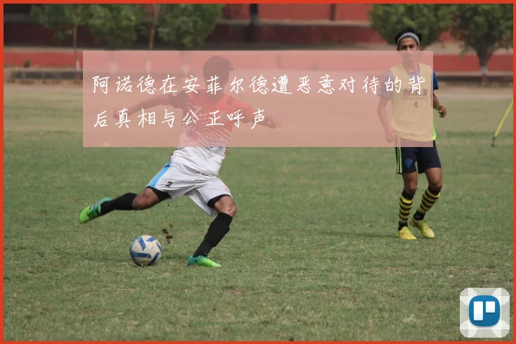 阿诺德在安菲尔德遭恶意对待的背后真相与公正呼声