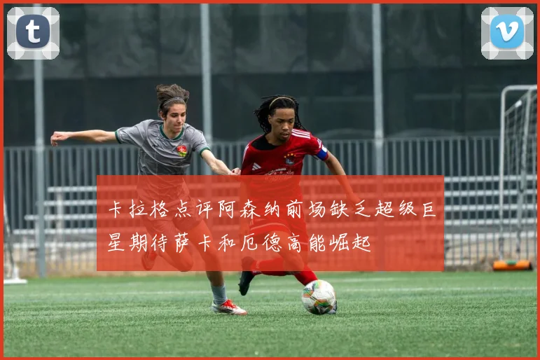 卡拉格点评阿森纳前场缺乏超级巨星期待萨卡和厄德高能崛起