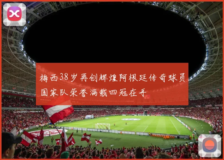 梅西38岁再创辉煌阿根廷传奇球员国家队荣誉满载四冠在手