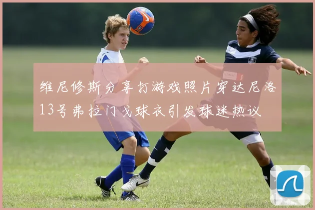 维尼修斯分享打游戏照片穿达尼洛13号弗拉门戈球衣引发球迷热议