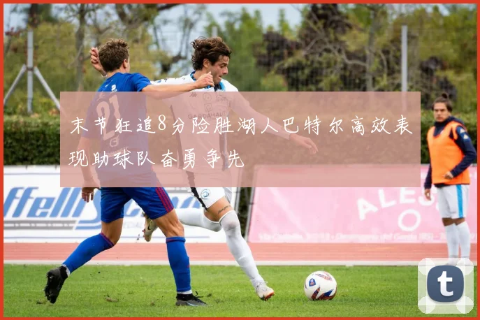 末节狂追8分险胜湖人巴特尔高效表现助球队奋勇争先