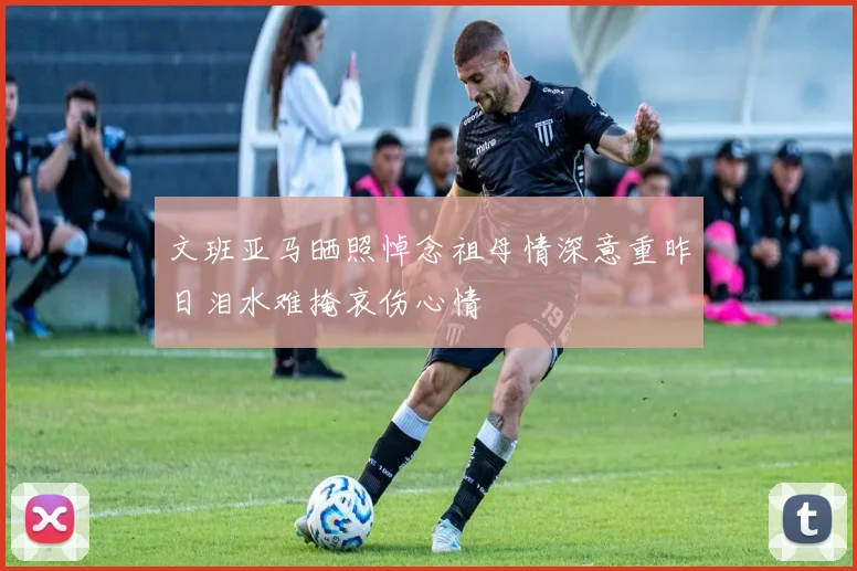 文班亚马晒照悼念祖母情深意重昨日泪水难掩哀伤心情