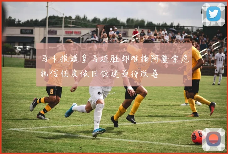 马卡报道皇马连胜却难掩阿隆索危机信任度依旧低迷亟待改善