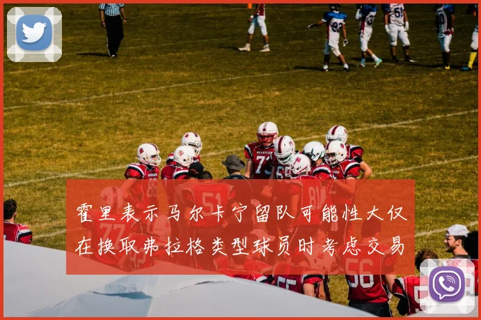 霍里表示马尔卡宁留队可能性大仅在换取弗拉格类型球员时考虑交易