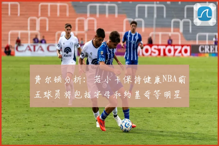费尔顿分析：若小卡保持健康NBA前五球员将包括字母和约基奇等明星
