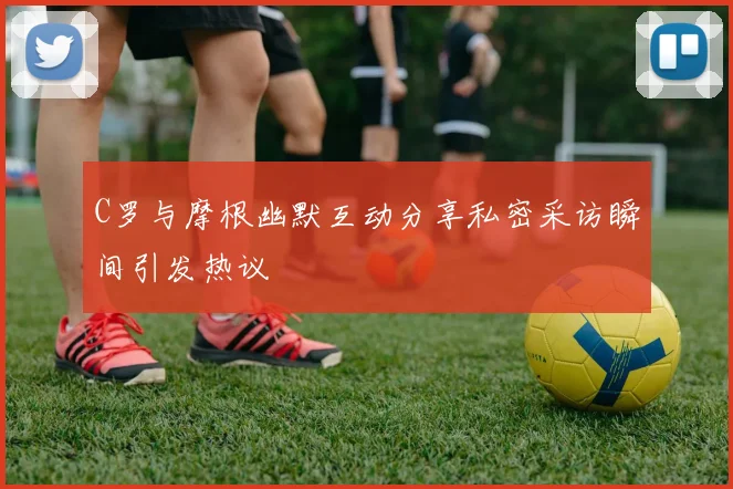 C罗与摩根幽默互动分享私密采访瞬间引发热议