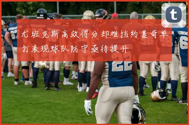 尤班克斯高效得分却难挡约基奇单打表现球队防守亟待提升