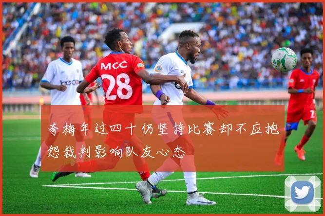 夸梅年过四十仍坚持比赛却不应抱怨裁判影响队友心态